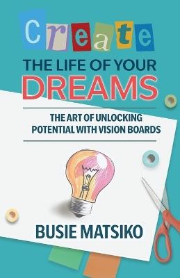 Create the Life of your Dreams: The Art of Unlocking Potential with Vision Boards - Busie Matsiko - cover