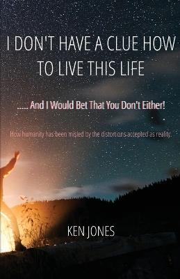 I Don't Have A Clue How To Live This Life: ..... And I Would Bet That You Don't Either! - Ken Jones - cover