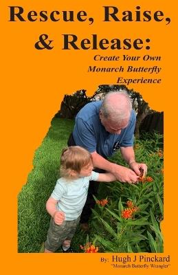 Rescue, Raise, and Release. Create Your Own Monarch Butterfly Experience: A how to guide to create your own Monarch Butterfly experience. - Hugh J Pinckard - cover