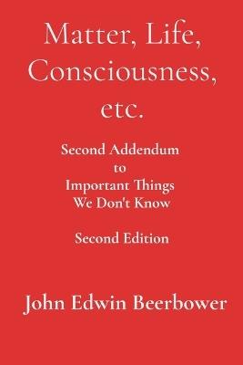 Matter, Life, Consciousness, etc.: Second Addendum to Important Things We Don'+ Know - John Edwin Beerbower - cover