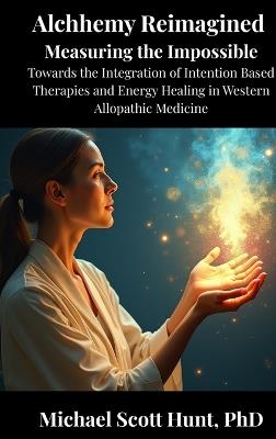 Alchemy Reimagined: Measuring the Impossible: Toward the Integration of Energy Healing and Intention-Based Therapies into Western Allopathic Medicine - Michael Scott Hunt - cover