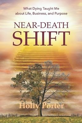 Near Death Shift What Dying Taught Me About Life, Business, and Purpose: What Dying Taught Me About Life, Business, and Purpose - Holly Porter - cover