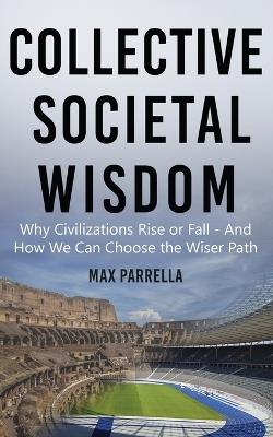 Collective Societal Wisdom: Why Civilizations Rise and Fall - And How We Can Choose the Wiser Path - Max Parrella - cover
