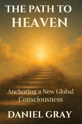 The Path to Heaven: Anchoring a New Global Consciousness: Anchoring a New Global Consciousness - Daniel Gray - cover