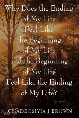 Why Does the Ending of My Life Feels Like the Beginning of My Life and the Beginning of My Life Feels Like the Ending of My Life? - Chadeosiyia J Brown - cover