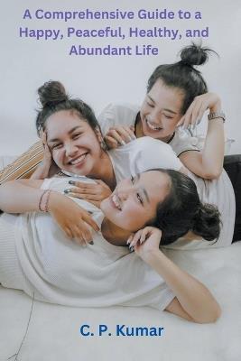 A Comprehensive Guide to a Happy, Peaceful, Healthy, and Abundant Life - C P Kumar - cover