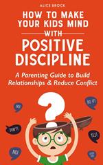 How to Make Your Kids Mind With Positive Discipline: A Parenting Guide to Build Relationships And Reduce Conflict