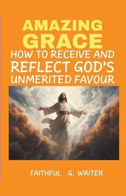 Amazing Grace: How to Receive and Reflect God's Unmerited Favor - Faithful G Writer - cover