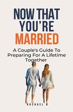 Now That You're Married: A Couple's Guide To Preparing For A Lifetime Together