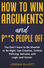 How to Win Arguments and P**s People Off. You Don't Have to Be Smarter to Be Right. Use Creative Thinking. Reframe with Logic and Humor.