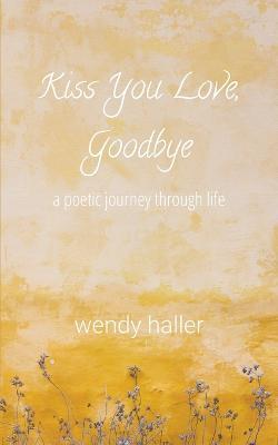 Kiss You Love, Goodbye - A Poetic Journey Through Life - Wendy Haller - cover