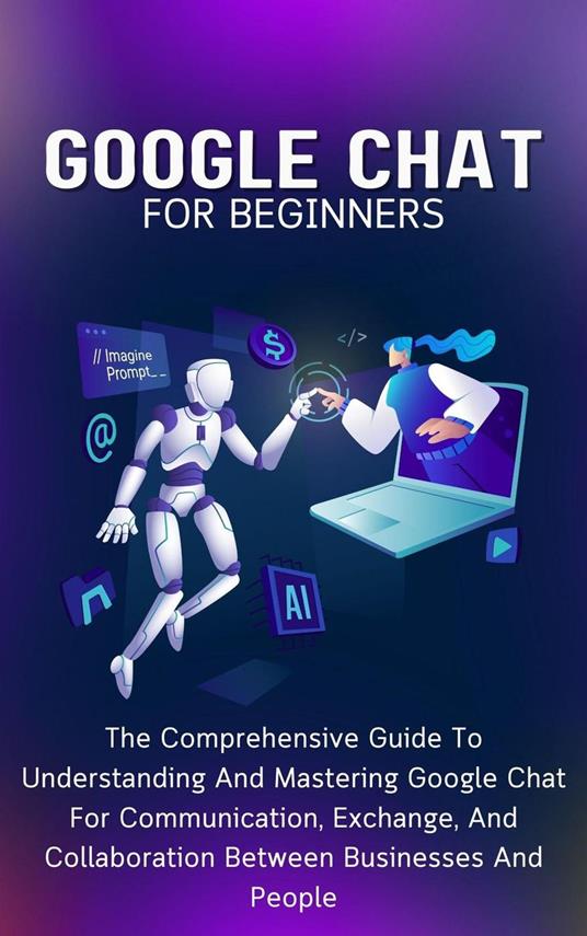Google Chat For Beginners: The Comprehensive Guide To Understanding And Mastering Google Chat For Communication, Exchange, And Collaboration Between Businesses And People