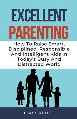 Excellent Parenting: How To Raise Smart, Disciplined, Responsible And Intelligent Kids In Today's Busy And Distracted World - Frank Albert - cover