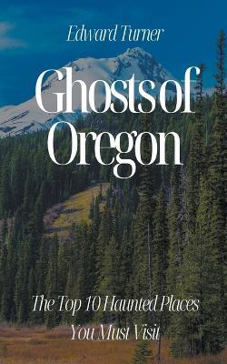 Ghosts of Oregon: The Top 10 Haunted Places You Must Visit - Edward Turner - cover