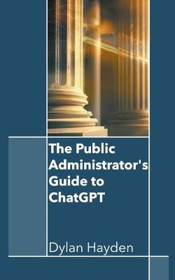 The Public Administrator's Guide to ChatGPT - Dylan Hayden - cover