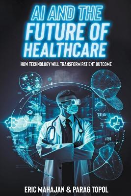 AI and the Future of Healthcare: how Technology will Transform Patient Outcomes - Eric Mahajan,Parag Topol - cover