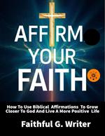 Affirm Your Faith: How to Use Biblical Affirmations to Grow Closer to God and Live a More Positive Life