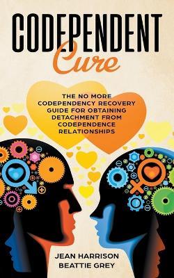 Codependent Cure: The No More Codependency Recovery Guide For Obtaining Detachment From Codependence Relationships - Jean Harrison,Beattie Grey - cover