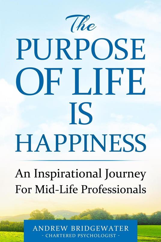 The Purpose Of Life Is Happiness: An inspirational journey for mid-life professionals