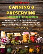 Water Bath Canning And Preserving Cookbook For Beginners : Master the Art of Timeless Preservation A Comprehensive Guide to Water Bath Canning for Beginners with Delicious and Sustainable Recipes