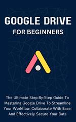 Google Drive For Beginners: The Ultimate Step-By-Step Guide To Mastering Google Drive To Streamline Your Workflow, Collaborate With Ease, And Effectively Secure Your Data