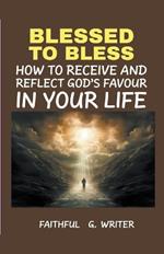 Blessed To Bless: How To Receive And Reflect God's Favor In Your Life