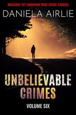 Unbelievable Crimes Volume Six: Macabre Yet Unknown True Crime Stories