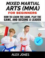 Mixed Martial Arts For Beginners: How to Learn the Game, Play the Game and Become a Leader