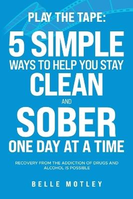 Play the Tape: 5 Simple Ways to Help You Stay Clean and Sober One Day at a Time; Recovery from the Addiction of Drugs and Alcohol is Possible - Belle Motley - cover
