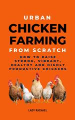 Urban Chicken Farming From Scratch: How To Raise Strong, Vibrant, Healthy And Highly Productive Chickens