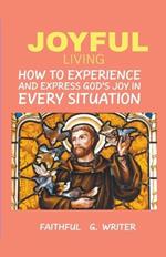 Joyful Living: How To Experience And Express God's Joy In Every Situation