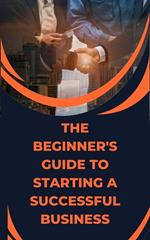 The Beginner's Guide to Starting a Successful Business