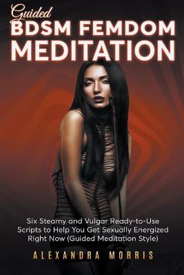 Guided BDSM Femdom Meditation: Six Steamy and Vulgar Ready-to-Use Scripts to Help You Get Sexually Energized Right Now - Alexandra Morris - cover