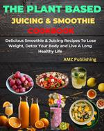 The Plant Based Juicing And Smoothie Cookbook : Delicious Smoothie & Juicing Recipes To Lose Weight, Detox Your Body and Live A Long Healthy Life