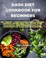 Dash Diet Cookbook for Beginners : Eat Smart, Lower Blood Pressure, and Achieve Heart-Healthy Living with Flavorful Recipes and Practical Guidance for Dash Diet Beginners