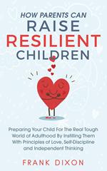How Parents Can Raise Resilient Children: Preparing Your Child for the Real Tough World of Adulthood by Instilling Them With Principles of Love, Self-Discipline, and Independent Thinking