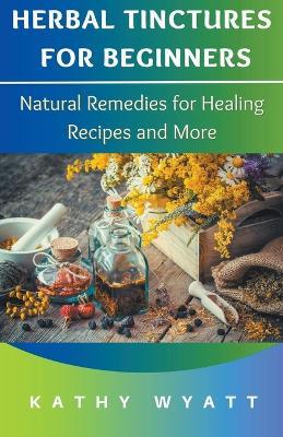 Herbal Tinctures for Beginners: Natural Remedies for Healing Recipes and More - Kathy Wyatt - cover