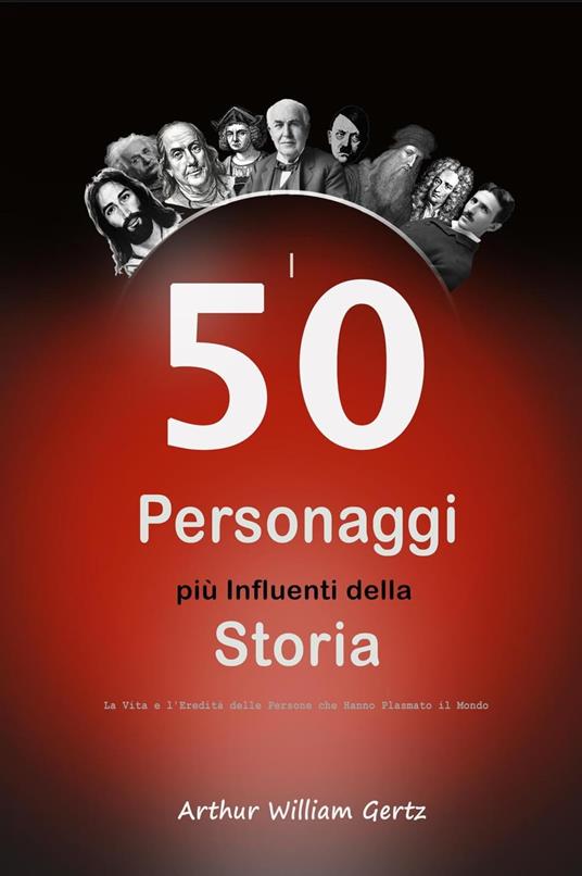 I 50 Personaggi più Influenti della Storia: La Vita e l'Eredità delle Persone che Hanno Plasmato il Mondo - Arthur William Gertz - ebook