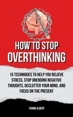 How To Stop Overthinking: 15 Techniques To Help You Relieve Stress, Stop Unending Negative Thoughts, Declutter Your Mind, And Focus On The Present