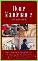 Home Maintenance For Beginners: The Complete Step-By-Step Guide To Understanding And Maintaining Your Home | Essential Home Repairs And Improvement Homeowners Should Do | Handyman Repair Guide