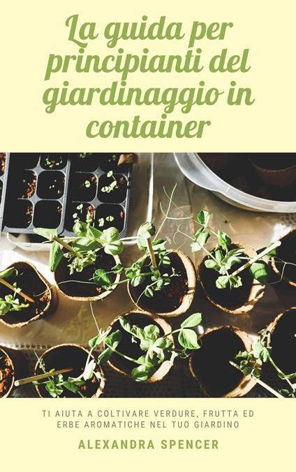 La guida per principianti del giardinaggio in container: Ti aiuta a coltivare verdure, frutta ed erbe aromatiche nel tuo giardino - Alexandra Spencer - ebook