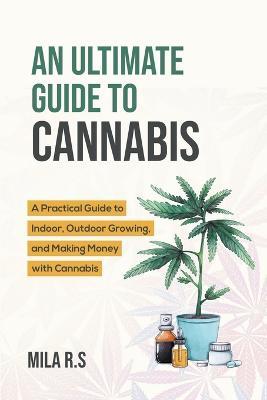An Ultimate Guide To Cannabis: A Practical Guide to Indoor, Outdoor Growing, and Making Money with Cannabis - Mila R S - cover