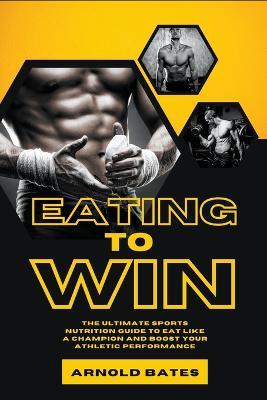 Eating to Win: The Ultimate Sports Nutrition Guide to Eat Like a Champion and Boost Your Athletic Performance - Arnold Bates - cover