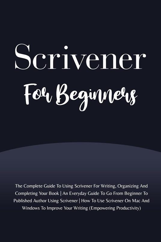 Scrivener For Beginners: The Complete Guide To Using Scrivener For Writing, Organizing And Completing Your Book (Empowering Productivity)