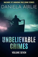 Unbelievable Crimes Volume Seven: Macabre Yet Unknown True Crime Stories