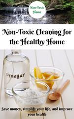 Non-Toxic Cleaning for the Healthy Home: Save Money, Simplify Your Life, and Improve Your Health