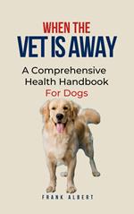 When The Vet Is Away: A Comprehensive Health Handbook For Dogs