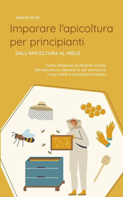 Imparare l'apicoltura per principianti - Dall'apicoltura al miele: Come imparare facilmente le basi dell'apicoltura, allevare le api e produrre il suo miele in pochissimo tempo - Sabine Graß - ebook