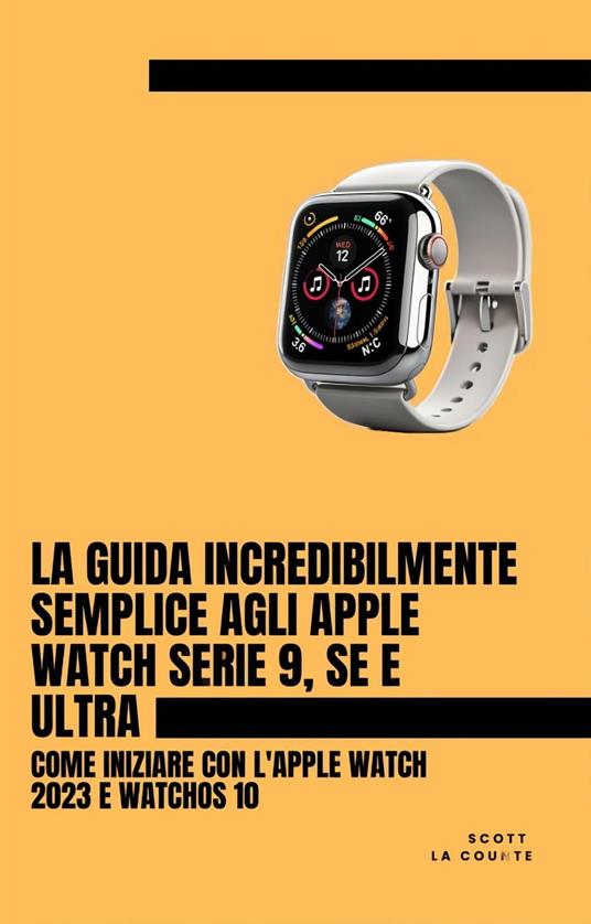 La Guida Incredibilmente Semplice Agli Apple Watch Serie 9, Se E Ultra: Come Iniziare Con L'apple Watch 2023 E watchOS 10 - Counte Scott La - ebook