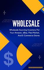 Wholesale: A Beginner's Practical Guide To Wholesale Sourcing Inventory For Your Amazon, eBay, Flea Market, And E-Commerce Stores